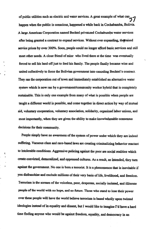 of s ch 1 s v i i xamplof what ) happen when the public isconscious, happend a while backin Cochabamba, Bolivia. A large American Corporation named Becbl pivauzed Cochabumba water services e being graniod » contract 10 cxpead services. Wikout ever cxpending, qesised serviesprices by over 300%. Sooa, peope could noloager afford basic services and sl meet otherneeds. A lose fiead of mine who fived there t the ime. was eveatually forced 0 el bis land of jus 0 feed bis umily. The people fnally became wise and united collctively to force the Bolivian government into caneling Bechtels contzaci. ‘They ran the corporation out of town and imumediately established an alernative water system which s now ran by a govemmentlcommunity worker bybrid that is compleely ‘sustinable. This s only one xample from many of what s possible when people are taught a differeat world is possble, and come tgeer n direct action by way of mutual aid, voluntary cooperation, voluntry association, soldarity,orgasized labor uaions, and ‘most importantly, when they are given the ability to make knowiedtcable conseasus decisionsfor theircommunity.  People simply have no awareness o the sysiem of power under which they aro indeed ‘suffring. Vacuousclass and race-based laws ae creating crminaizing behaviorreacant 10 inolerable conditians. Aggressive policing agains the poor ar social ralites which creste convicted, demoralizad, and oppressed cultures. As a result s inteaded, thy turm sgaiast the goverment. No oae s bor aterrorist It s a phenomenon thatis ineviuble if Yo disfanchise and exclude millonsof el very bsisof lif,ivelibood, and freedom. Terrorism s the seream of the voiceless, poor, desperate, sociallyisolaed, end lleraie ‘eaple ofthe world with no hope,and o future. Those who stand t0 losethes power ves these people wil have the world belive teroism is based wholly upon twisied ideologiesinstead of i equality and dissea, bus | would ke to imagine I’d bave a bard time finding anyone who would be sgainst freedom, equality, and demoeracy in an 